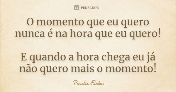 O momento que eu quero nunca é na hora que eu quero! E quando a hora chega eu já não quero mais o momento!... Frase de Paula Eicke.