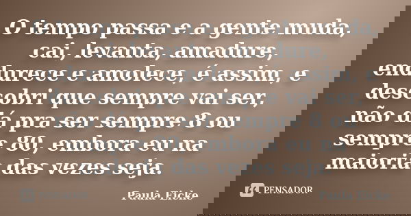 O tempo passa e a gente muda, cai, levanta, amadure, endurece e amolece, é assim, e descobri que sempre vai ser, não dá pra ser sempre 8 ou sempre 80, embora eu... Frase de Paula Eicke.