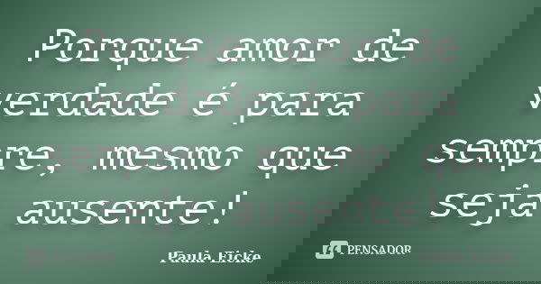Porque amor de verdade é para sempre, mesmo que seja ausente!... Frase de Paula Eicke.