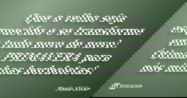 Que o velho seja esquecido e se transforme em tudo novo de novo! Ótima PRIMAVERA para nós minhas borboletas!... Frase de Paula Eicke.