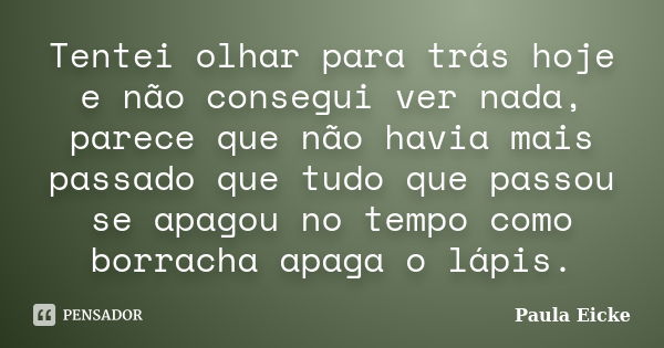 Tentei olhar para trás hoje e não consegui ver nada, parece que não havia mais passado que tudo que passou se apagou no tempo como borracha apaga o lápis.... Frase de Paula Eicke.