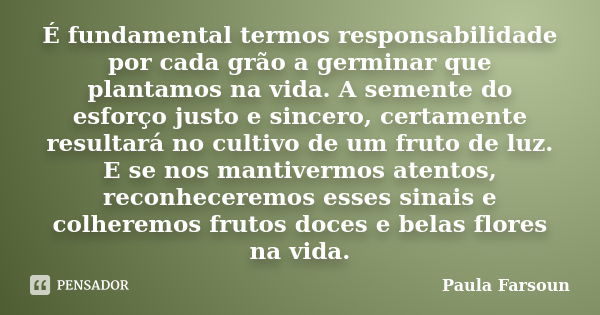 É fundamental termos responsabilidade por cada grão a germinar que plantamos na vida. A semente do esforço justo e sincero, certamente resultará no cultivo de u... Frase de Paula Farsoun.