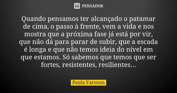 Quando pensamos ter alcançado o patamar de cima, o passo à frente, vem a vida e nos mostra que a próxima fase já está por vir, que não dá para parar de subir, q... Frase de Paula Farsoun.