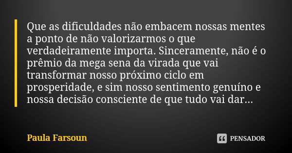 Que as dificuldades não embacem nossas mentes a ponto de não valorizarmos o que verdadeiramente importa. Sinceramente, não é o prêmio da mega sena da virada que... Frase de Paula Farsoun.