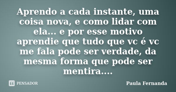 Aprendo a cada instante, uma coisa nova, e como lidar com ela... e por esse motivo aprendie que tudo que vc é vc me fala pode ser verdade, da mesma forma que po... Frase de Paula Fernanda.