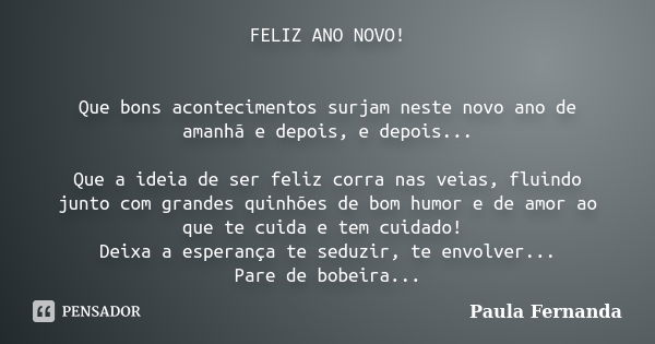 FELIZ ANO NOVO! Que bons acontecimentos surjam neste novo ano de amanhã e depois, e depois... Que a ideia de ser feliz corra nas veias, fluindo junto com grande... Frase de Paula Fernanda.