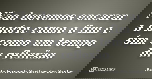 Não devemos encarar a morte como o fim e sim como um tempo de reflexão... Frase de Paula Fernanda Savitras dos Santos.