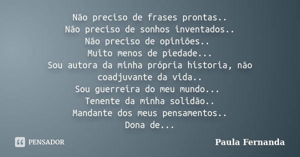 Não preciso de frases prontas.. Não preciso de sonhos inventados.. Não preciso de opiniões.. Muito menos de piedade... Sou autora da minha própria historia, não... Frase de Paula Fernanda.