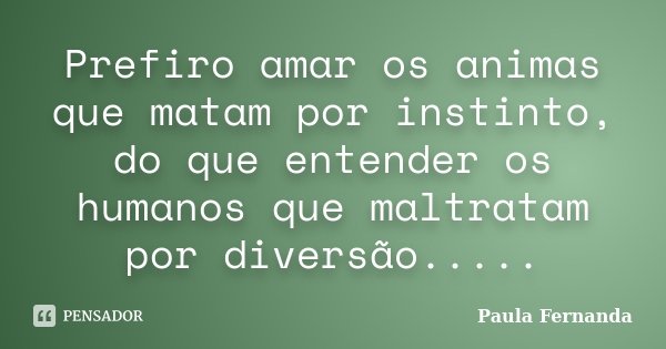 Prefiro amar os animas que matam por instinto, do que entender os humanos que maltratam por diversão........ Frase de Paula Fernanda.