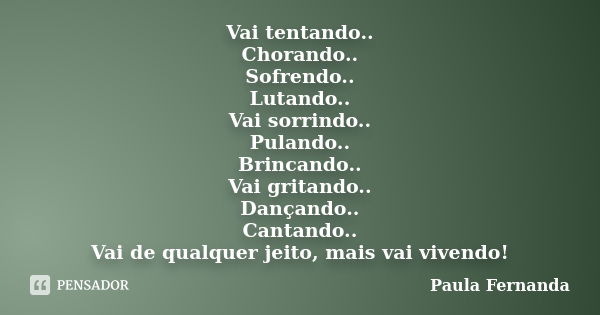 Vai tentando.. Chorando.. Sofrendo.. Lutando.. Vai sorrindo.. Pulando.. Brincando.. Vai gritando.. Dançando.. Cantando.. Vai de qualquer jeito, mais vai vivendo... Frase de Paula Fernanda.