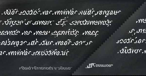 Não estás na minha vida porque me forçei a amar. És, certamente, o presente no meu espírito, mas, está ao alcançe da tua mão ser o futuro na minha existência.... Frase de Paula Fernandes e Sousa.