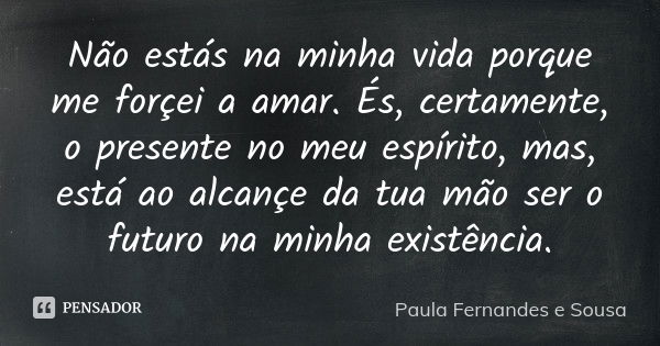 Não estás na minha vida porque me forçei a amar. És, certamente, o presente no meu espírito, mas, está ao alcançe da tua mão ser o futuro na minha existência.... Frase de Paula Fernandes e Sousa.