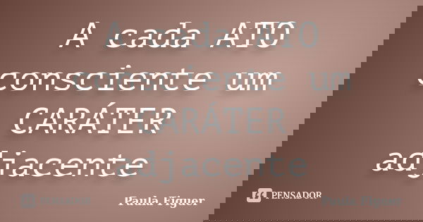 A cada ATO consciente um CARÁTER adjacente... Frase de Paula Figuer.
