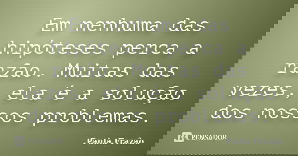 Em nenhuma das hipóteses perca a razão. Muitas das vezes, ela é a solução dos nossos problemas.... Frase de Paula Frazão.