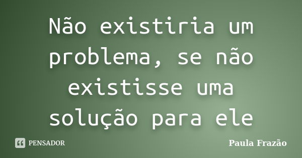 Não existiria um problema, se não existisse uma solução para ele... Frase de Paula Frazão.