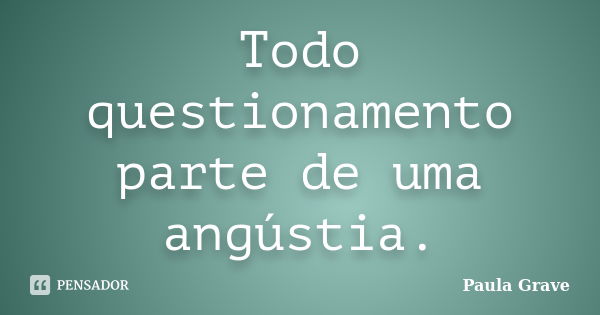 Todo questionamento parte de uma angústia.... Frase de Paula Grave.