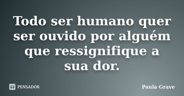 Todo ser humano quer ser ouvido por alguém que ressignifique a sua dor.... Frase de Paula Grave.