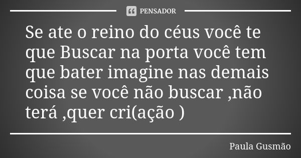 Se ate o reino do céus você te que Buscar na porta você tem que bater imagine nas demais coisa se você não buscar ,não terá ,quer cri(ação )... Frase de Paula Gusmão.