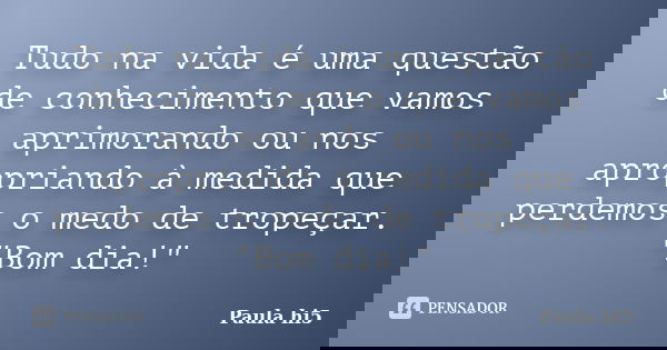 Tudo na vida é uma questão de conhecimento que vamos aprimorando ou nos apropriando à medida que perdemos o medo de tropeçar. "Bom dia!"... Frase de Paula hi5.