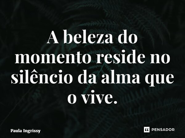 ⁠A beleza do momento reside no silêncio da alma que o vive.... Frase de Paula Ingrissy.