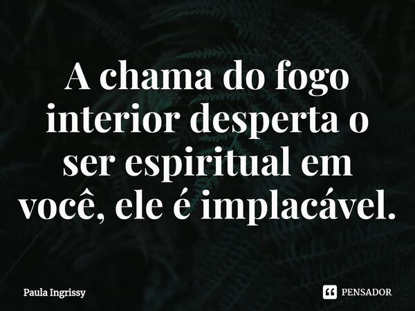 ⁠A chama do fogo interior desperta o ser espiritual em você, ele é implacável.... Frase de Paula Ingrissy.