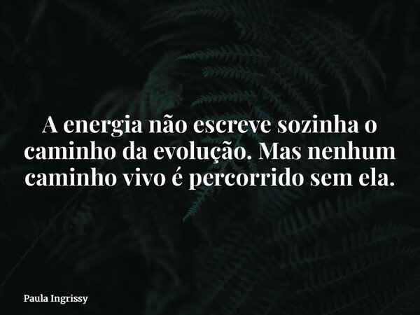 A energia não escreve sozinha o caminho da evolução. Mas nenhum caminho vivo é percorrido sem ela.... Frase de Paula Ingrissy.