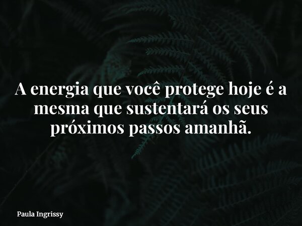A energia que você protege hoje é a mesma que sustentará os seus próximos passos amanhã.... Frase de Paula Ingrissy.