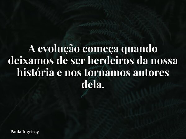 A evolução começa quando deixamos de ser herdeiros da nossa história e nos tornamos autores dela.... Frase de Paula Ingrissy.