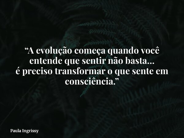 “A evolução começa quando você entende que sentir não basta… é preciso transformar o que sente em consciência.”... Frase de Paula Ingrissy.