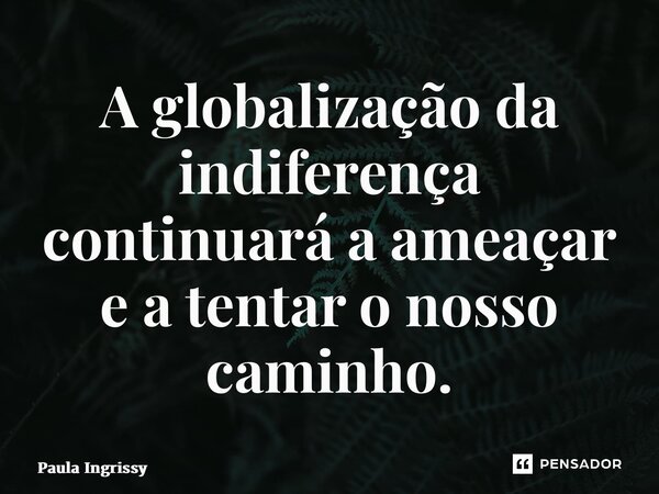 ⁠A globalização da indiferença continuará a ameaçar e a tentar o nosso caminho.... Frase de Paula Ingrissy.