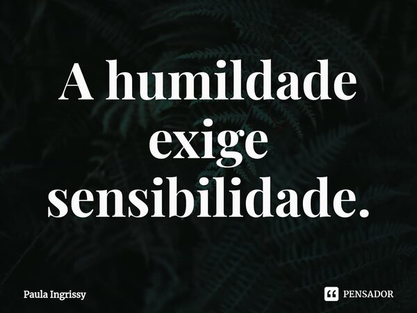 ⁠A humildade exige sensibilidade.... Frase de Paula Ingrissy.