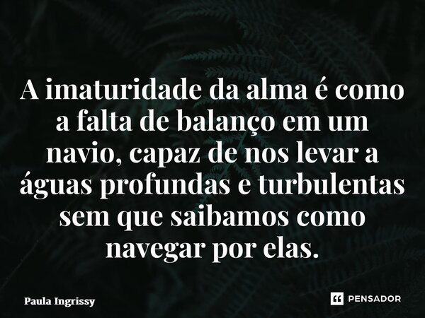 ⁠A imaturidade da alma é como a falta de balanço em um navio, capaz de nos levar a águas profundas e turbulentas sem que saibamos como navegar por elas.... Frase de Paula Ingrissy.
