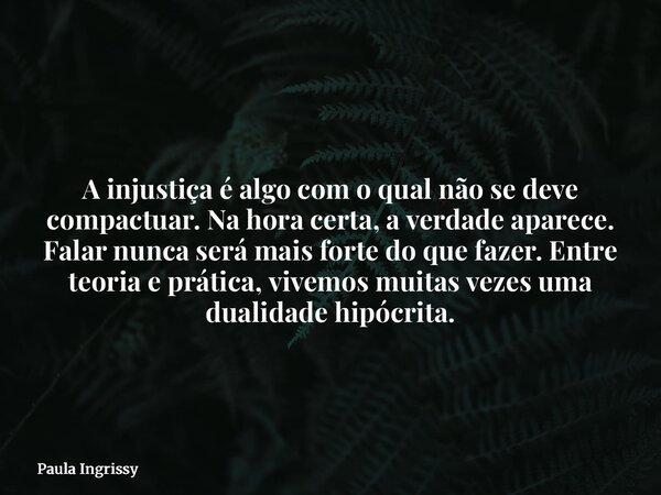 A injustiça é algo com o qual não se deve compactuar. Na hora certa, a verdade aparece. Falar nunca será mais forte do que fazer. Entre teoria e prática, vivemo... Frase de Paula Ingrissy.