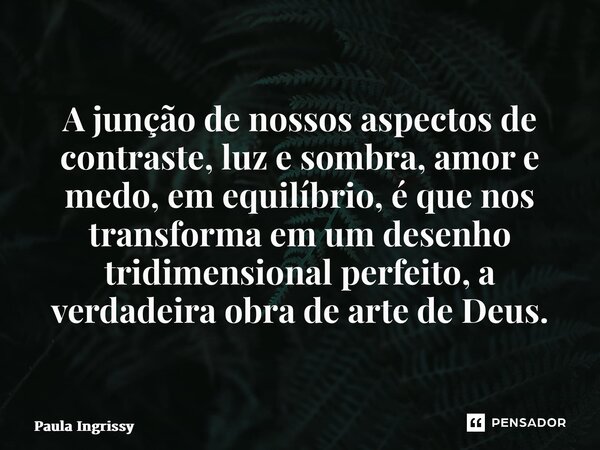 ⁠A junção de nossos aspectos de contraste, luz e sombra, amor e medo, em equilíbrio, é que nos transforma em um desenho tridimensional perfeito, a verdadeira ob... Frase de Paula Ingrissy.