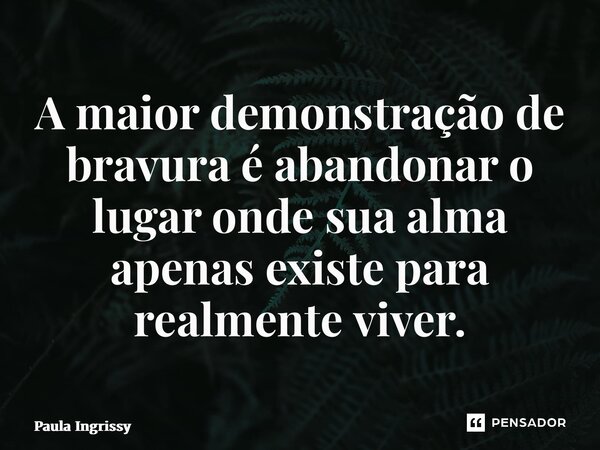 ⁠A maior demonstração de bravura é abandonar o lugar onde sua alma apenas existe para realmente viver.... Frase de Paula Ingrissy.