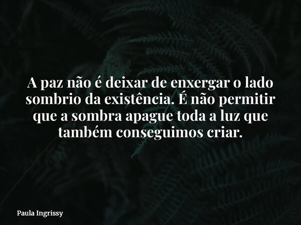 A paz não é deixar de enxergar o lado sombrio da existência. É não permitir que a sombra apague toda a luz que também conseguimos criar.... Frase de Paula Ingrissy.
