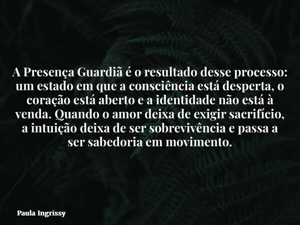 A Presença Guardiã é o resultado desse processo: um estado em que a consciência está desperta, o coração está aberto e a identidade não está à venda. Quando o a... Frase de Paula Ingrissy.