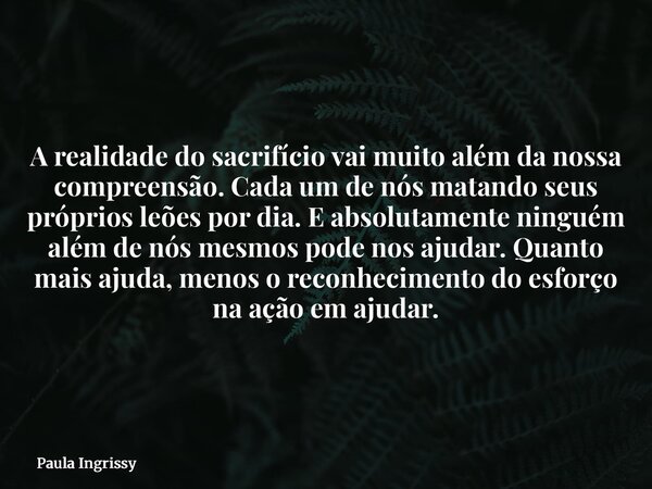 A realidade do sacrifício vai muito além da nossa compreensão. Cada um de nós matando seus próprios leões por dia. E absolutamente ninguém além de nós mesmos po... Frase de Paula Ingrissy.