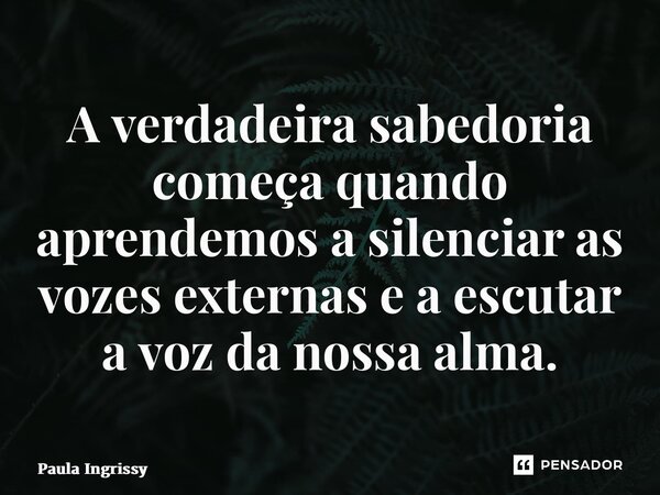 ⁠A verdadeira sabedoria começa quando aprendemos a silenciar as vozes externas e a escutar a voz da nossa alma.... Frase de Paula Ingrissy.