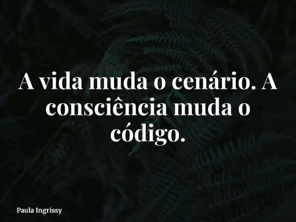 A vida muda o cenário. A consciência muda o código.... Frase de Paula Ingrissy.