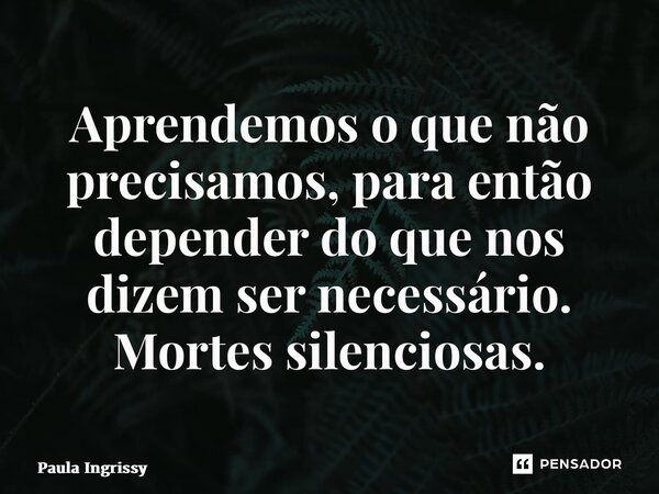 ⁠Aprendemos o que não precisamos, para então depender do que nos dizem ser necessário. Mortes silenciosas.... Frase de Paula Ingrissy.