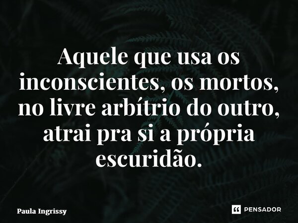 ⁠Aquele que usa os inconscientes, os mortos, no livre arbítrio do outro, atrai pra si a própria escuridão.... Frase de Paula Ingrissy.