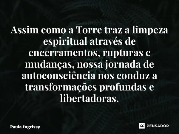 ⁠Assim como a Torre traz a limpeza espiritual através de encerramentos, rupturas e mudanças, nossa jornada de autoconsciência nos conduz a transformações profun... Frase de Paula Ingrissy.