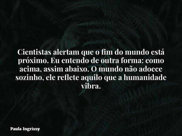 Cientistas alertam que o fim do mundo está próximo.Eu entendo de outra forma: como acima, assim abaixo.O mundo não adoece sozinho, ele reflete aquilo que a huma... Frase de Paula Ingrissy.