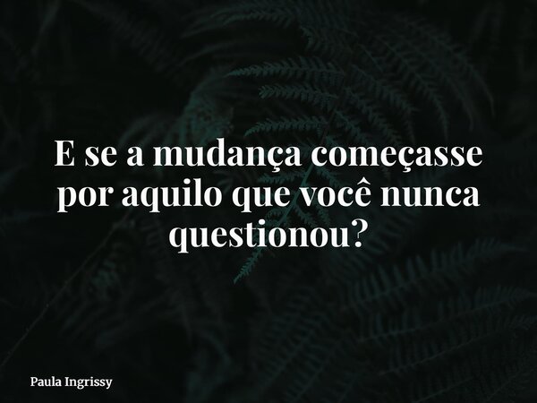 E se a mudança começasse por aquilo que você nunca questionou?... Frase de Paula Ingrissy.