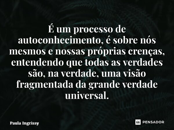 ⁠É um processo de autoconhecimento, é sobre nós mesmos e nossas próprias crenças, entendendo que todas as verdades são, na verdade, uma visão fragmentada da gra... Frase de Paula Ingrissy.