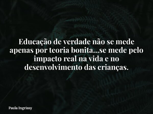 Educação de verdade não se mede apenas por teoria bonita…se mede pelo impacto real na vida e no desenvolvimento das crianças.... Frase de Paula Ingrissy.