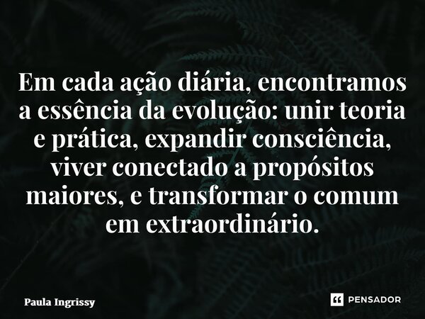 ⁠Em cada ação diária, encontramos a essência da evolução: unir teoria e prática, expandir consciência, viver conectado a propósitos maiores, e transformar o com... Frase de Paula Ingrissy.