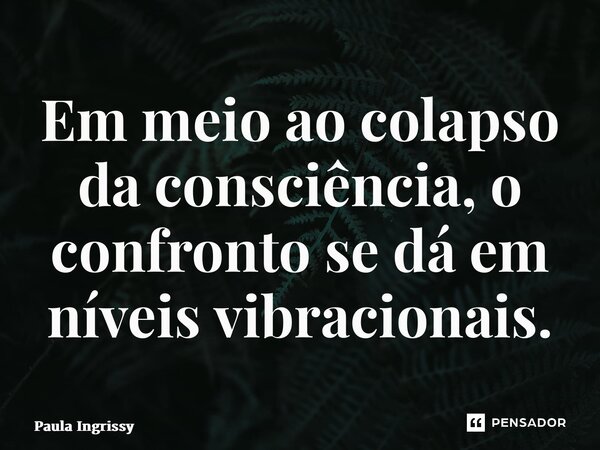 Em meio ao colapso da consciência, o confronto se dá em níveis vibracionais.... Frase de Paula Ingrissy.
