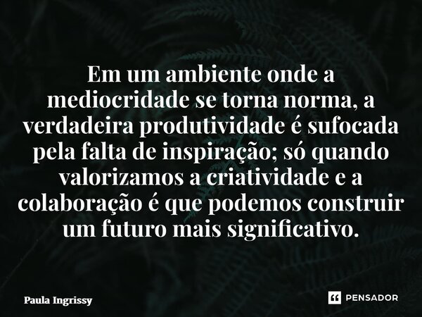 Em um ambiente onde a mediocridade se torna norma, a verdadeira produtividade é sufocada pela falta de inspiração; só quando valorizamos a criatividade e a col... Frase de Paula Ingrissy.